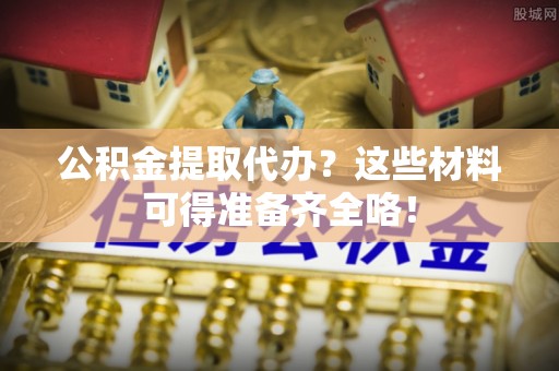 连云公积金提取代办？这些材料可得准备齐全咯！