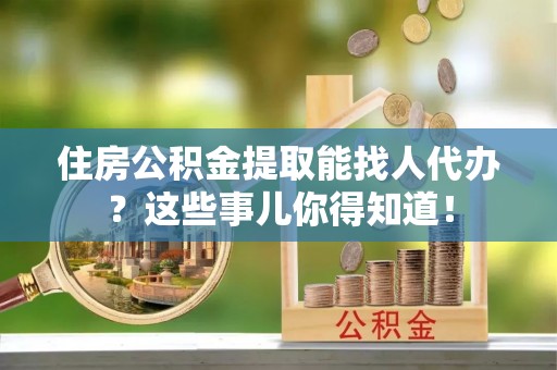 连云住房公积金提取能找人代办？这些事儿你得知道！