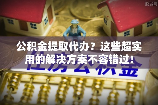 连云公积金提取代办？这些超实用的解决方案不容错过！