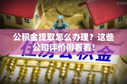连云公积金提取怎么办理？这些公司评价得看看！