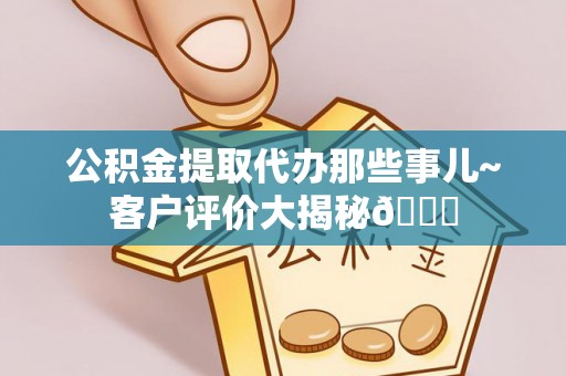连云公积金提取代办那些事儿~客户评价大揭秘😎