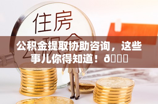 连云公积金提取协助咨询，这些事儿你得知道！😎