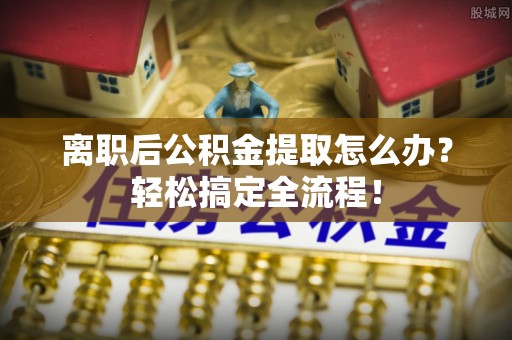 连云离职后公积金提取怎么办？轻松搞定全流程！