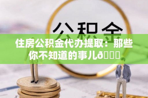 连云住房公积金代办提取：那些你不知道的事儿😎