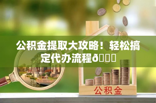 连云公积金提取大攻略！轻松搞定代办流程😎