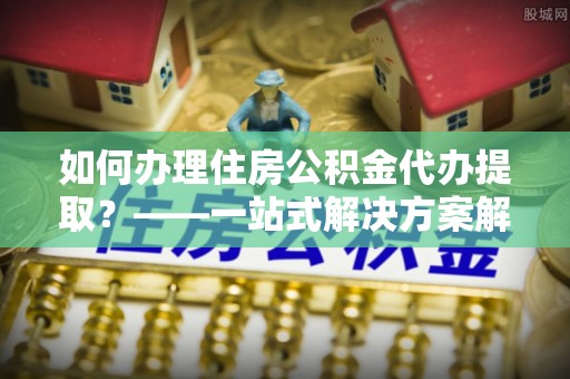 连云如何办理住房公积金代办提取？——一站式解决方案解析